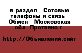  в раздел : Сотовые телефоны и связь » Обмен . Московская обл.,Протвино г.